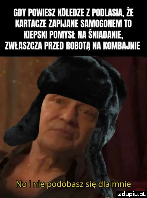 gdy powiesz kuleiize z podlasia. że kabiagze zapijiiiie samogoiiem t  kiepski pomysł ica siiiaiiiiiiie. maszgza piized     iii kumbiijiiie nai mae podobasz się dla mnie