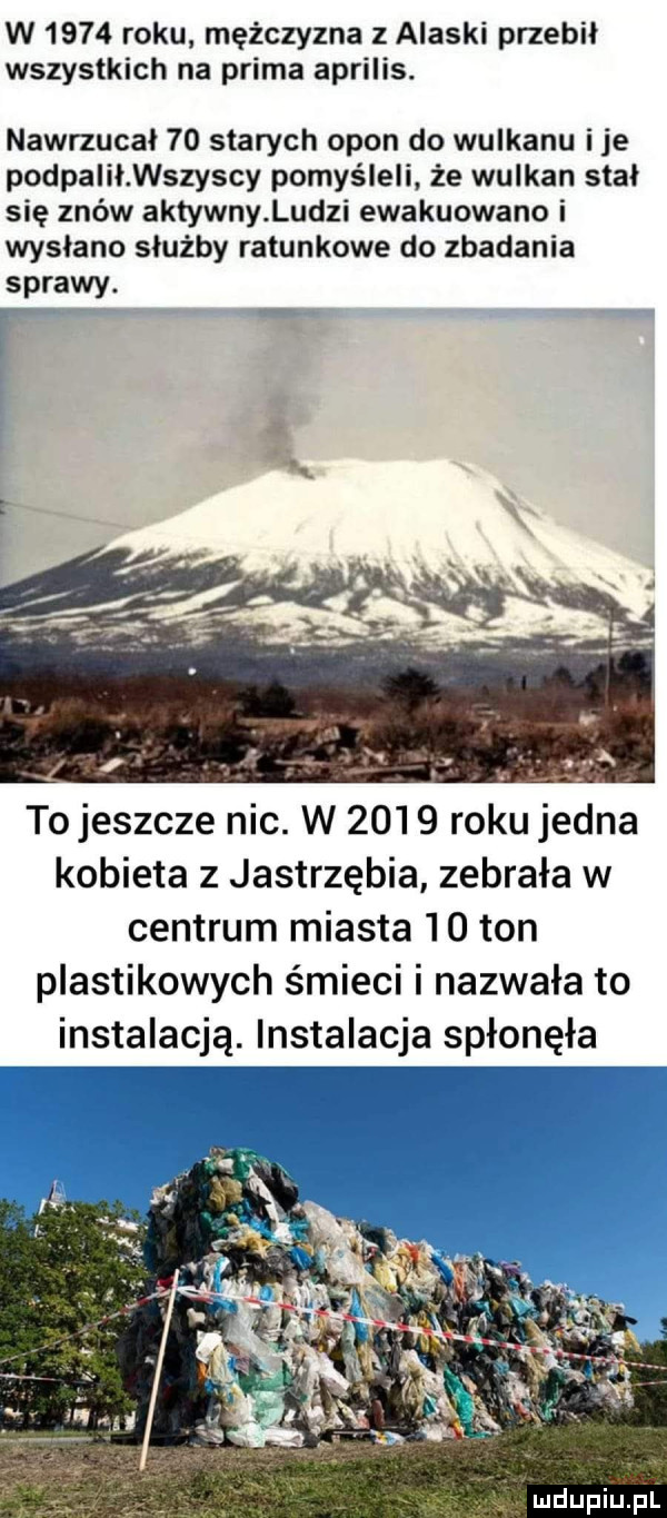 w      roku mężczyzna z alaski przebił wszystkich na prima aprilis. nawrzucał    starych opon do wulkanu i je podpalił wszyscy pomyśleli. że wulkan stal się znów aktywny ludzi ewakuowano i wysłano służby ratunkowe do zbadania sprawy. tojeszcze nic. w      roku jedna kobieta z jastrzębia zebrała w centrum miasta    ton plastikowych śmieci i nazwała to instalacją. instalacja spłonęła