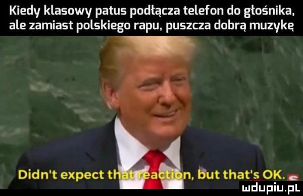 kiedy klasowy patus podłącza telefon do głośnika. ale zamiast polskiego rapu puszcza dobrą muzykq dian t expect t ut trat s ok