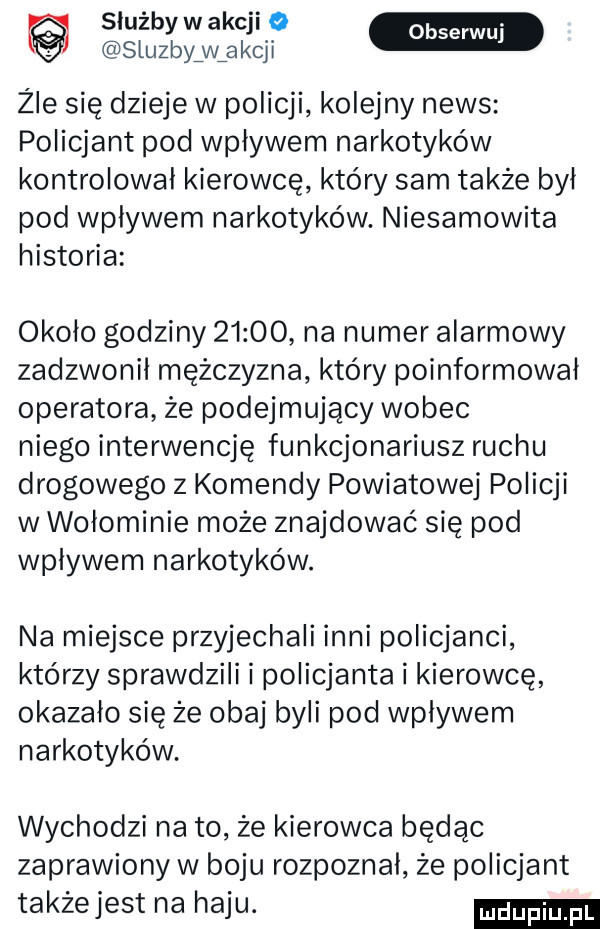 służbywakcji o sluzbyźwźakcji źle się dzieje w policji kolejny news policjant pod wpływem narkotyków kontrolował kierowcę który sam także był pod wplywem narkotyków. niesamowita historia około godziny       na numer alarmowy zadzwonił mężczyzna który poinformował operatora że podejmujący wobec niego interwencję funkcjonariusz ruchu drogowego z komendy powiatowej policji w wołominie może znajdować się pod wpływem narkotyków. na miejsce przyjechali inni policjanci którzy sprawdzili i policjanta i kierowcę okazało się że obaj byli pod wpływem narkotyków. wychodzi na to że kierowca będąc zaprawiony w boju rozpoznał że policjant takżejest na haju