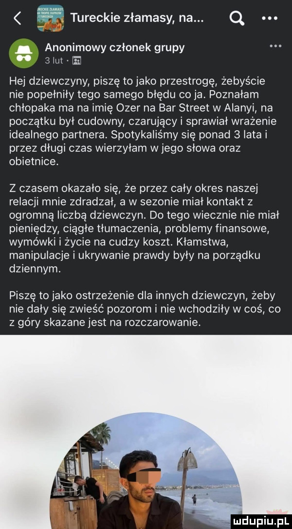 tureckie złamasy na. q. anonimowy członek grupy smut e hej dziewczyny piszę to jako przestrogę żebyście nie popełniły tego samego błędu co ja. poznałam chłopaka ma na imię ober na bar street w alanyi na początku był cudowny czarujący i sprawiał wrażenie idealnego partnera spotykaliśmy się ponad   lata i przez długi czas wierzyłam w jego słowa oraz obietnice. z czasem okazało się że przez cały okres naszej relacji mnie zdradzał a w sezonie miał kontakt z ogromna liczba dziewczyn. do tego wiecznie nie mial pieniędzy ciągłe tłumaczenia problemy finansowe wymówki i życie na cudzy koszt. kłamstwa manipulacje i ukrywanie prawdy były na porządku dziennym. piszę to jako ostrzeżenie dla innych dziewczyn żeby nie dały się zwieść pozorom i nie wchodziły w cos co z géry skazane jest na rozczarowanie