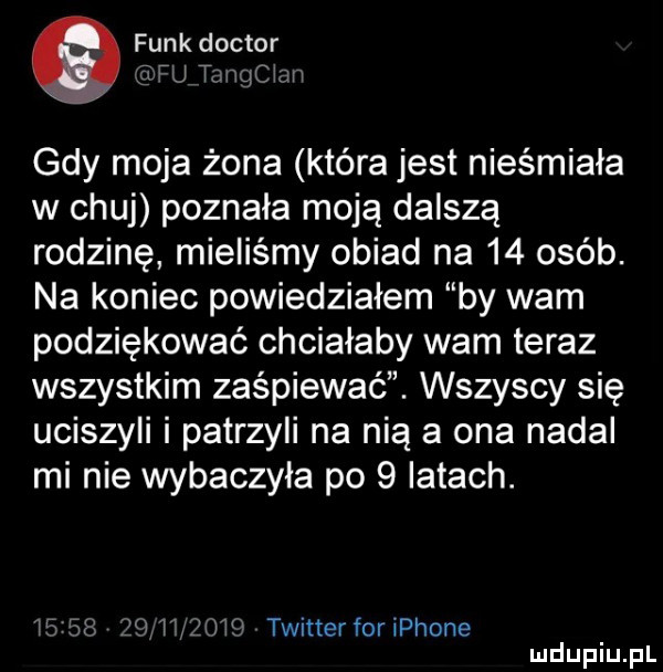 funk doktor tfu t m cen gdy moja żona która jest nieśmiała w chuj poznała moją dalszą rodzinę mieliśmy obiad na    osób. na koniec powiedziałem by wam podziękować chciałaby wam teraz wszystkim zaśpiewać. wszyscy się uciszyli i patrzyli na nią a ona nadal mi nie wybaczyła po   latach. iż     l i lłijiśi twitter for iphone