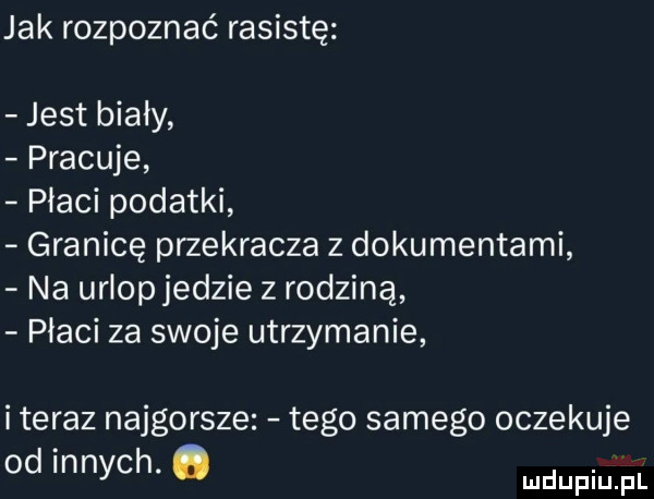 jak rozpoznać rasistę jest bialy pracuje płaci podatki granicę przekracza z dokumentami na urlopjedzie z rodziną płaci za swoje utrzymanie i teraz najgorsze tego samego oczekuje od innych