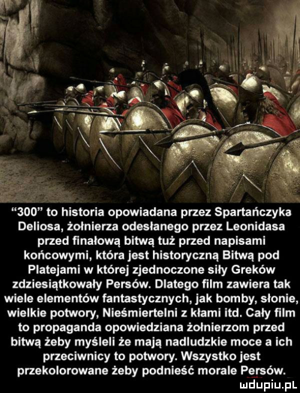 deliasa. żołnierza odeslanego przez leonidasa przed finałową bitwą tuż przed napisami końcowymi która jest historyczną bitwa pod platanami w której zjednoczone sily greków zdziesiątkowały persów. dlatego film zawiera tak wiele elementów fantastycznych jak bomby słonie wielkie potwory nieśmiertelni z klami ind. caly film to propaganda opowiedziana żołnierzom przed bitwą żeby myśleli że mają nadludzkie moce a ich przeciwnicy to potwory. wszystko jest przekolorowane żeby podnieść morale persów