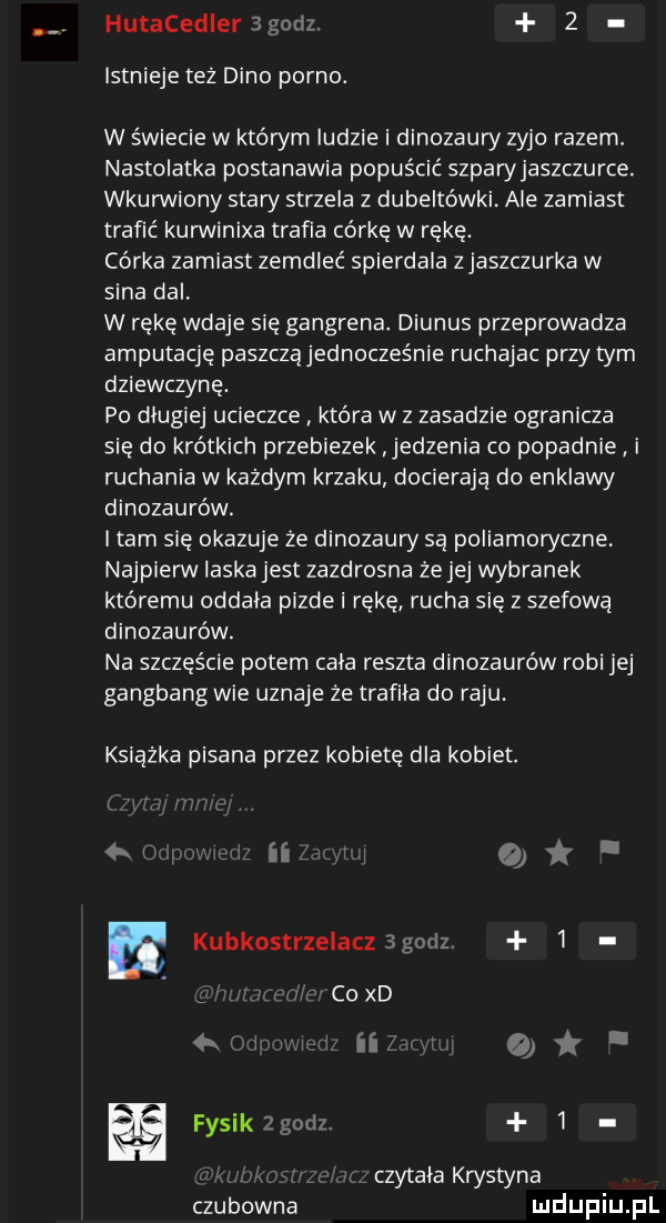 hutacedieragonz.   istnieje też dino porno. w świecie w którym indzie i dinozaury zujo razem. nastolatka postanawia popuścić szparyjaszczurce. wkurwiony stary strzela z dubeltówki. ale zamiast trafić kurwinixa trafia córkę w rękę. córka zamiast zemdleć spierdala zjaszczurka w sina dal. w rękę wdaje się gangrene. diunus przeprowadza amputację paszczajednocześnie ruchajac przy tym dziewczynę. po długiej ucieczce która w z zasadzie ogranicza się do krótkich przebiezek jedzenia co popadnie i ruchania w każdym krzaku docierają do enklawy dinozaurów. i tam się okazuje że dinozaury są poliamoryczne. najpierw laska jest zazdrosna ze jej wybranek któremu oddala pizde i rękę rucha się z szefową dinozaurów. na szczęście potem cala reszta dinozaurów robi jej gangbang wie uznaje że trafila do raju. książka pisana przez kobietę dla kobiet. n db e kubkostrzelaczśgodz   coxd i iii f fysikzgcdz   czytala krystyna czubowna