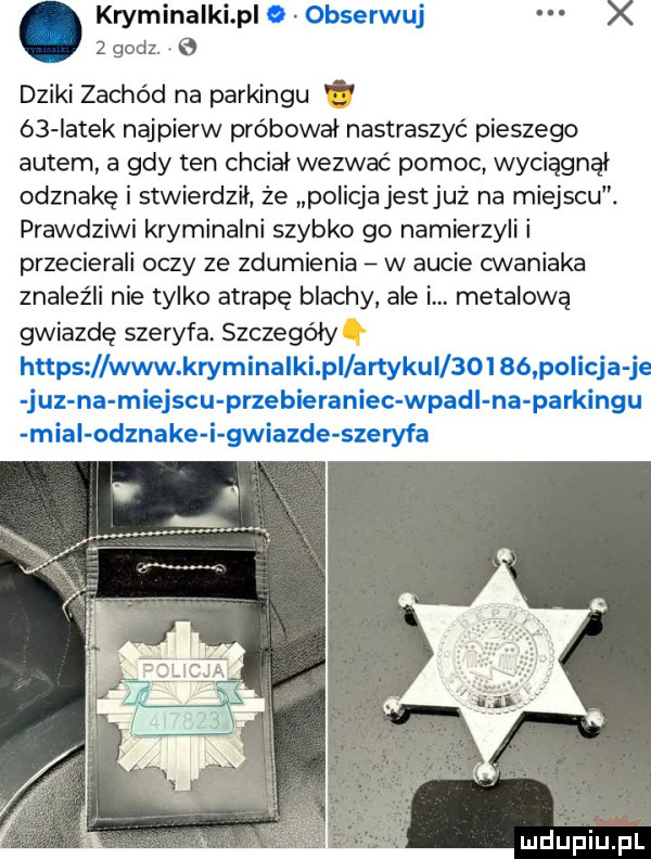 kryminalki p x  godz. e dziki zachód na parkingu. ó  iatek najpierw próbował nastraszyć pieszego autem a gdy ten chciał wezwać pomoc wyciągnął odznakę i stwierdził że policja jestjuż na miejscu. prawdziwi kryminalni szybko go namierzyli i przecierali oczy ze zdumienia w aucie cwaniaka znaleźli nie tylko atrapę blachy ale i. metalową gwiazdę szeryfa. szczegółyq
