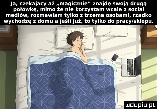 ja czekający aż magicznie znajdę swoją drugą połówkę mimo że nie korzystam wcale z socjal mediów. rozmawiam tylko z trzema osobami. rzadko wychodzę z domu a jeśli już tu tylko do pracy sklepu