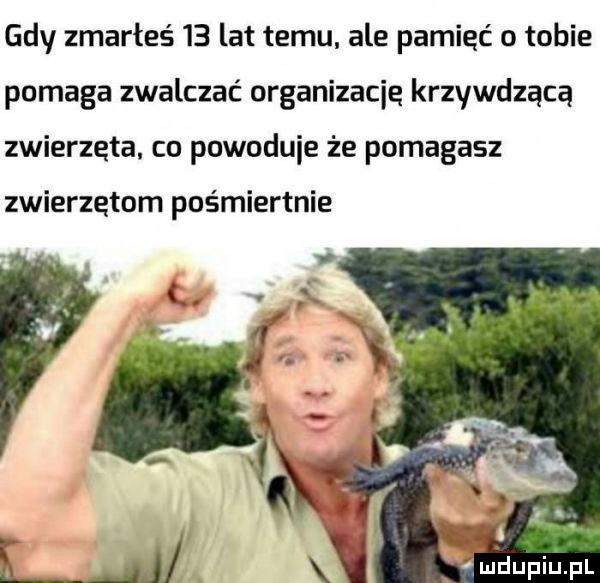 gdy zmarłeś    lat temu ale pamięć o tobie pomaga zwalczać organizację krzywdzącą zwierzęta. co powoduje że pomagasz zwierzętom pośmiertnie