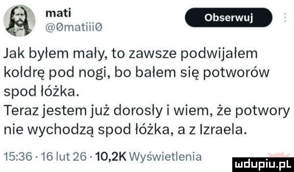 matiiig jak byłem mały to zawsze podwijałem kołdrę pod nogi bo bałem się potworów spod łóżka. teraz jestem już dorosly i wiem że potwory nie wychodzą spod łóżka a z izraela.          lut        k wyświetlenia ludu iu. l