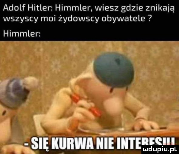 adolf hitler himmler. wiesz gdzie znikają wszyscy moi żydowscy obywatele himmler r l r r. się kiiiiwa nie iii i eełęhf l