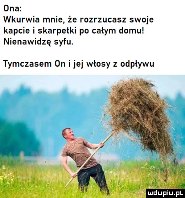 ona wkurwia mnie że rozrzucasz swoje kapcie i skarpetki po całym domu nienawidzę syfu. tymczasem on ijej włosy z odpływu