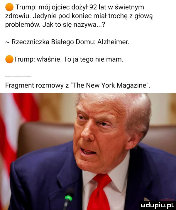 trump mój ojciec dożył    lat w świetnym zdrowiu. jedynie pod koniec miał trochę z głową problemów. jak to się nazywa. rzeczniczka białego domu alzheimer. trump właśnie. to ja tego nie mam. fragment rozmowy z tee naw york magdzine. maupiupl