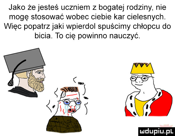 jako żejesteś uczniem z bogatej rodziny nie mogę stosować wobec ciebie kar cielesnych. więc popatrz jaki wpierdol spuścimy chłopcu do bicia. to cię powinno nauczyc. a o i l. l