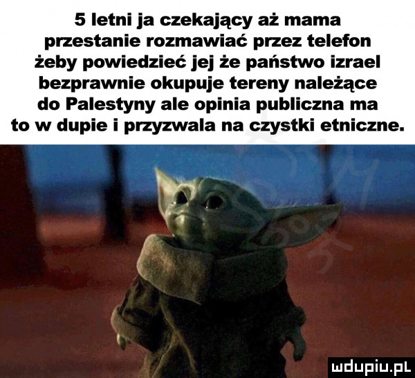 letni ja czekający aż mama przestanie rozmawiać przez telefon żeby powiedzieć jej że państwo izrael bezprawnie okupuje tereny należące do palestyny ale opinia publiczna ma to w dupie i przyzwala na czystki etniczne