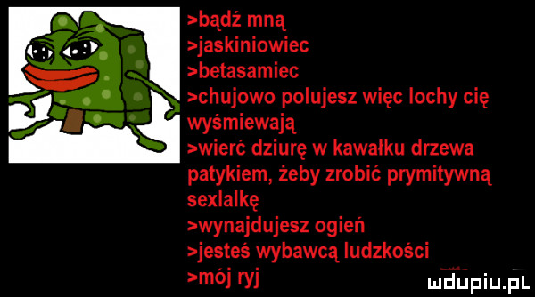 bądź mną jaskiniowiec betasamiec. chujowo polujesz więc lochy cię wyśmiewają wierć dziurę w kawałku drzewa patykiem żeby zrobić prymitywną sexlalkę wynajdujesz ogień jesteś wybawcą ludzkości mój ty