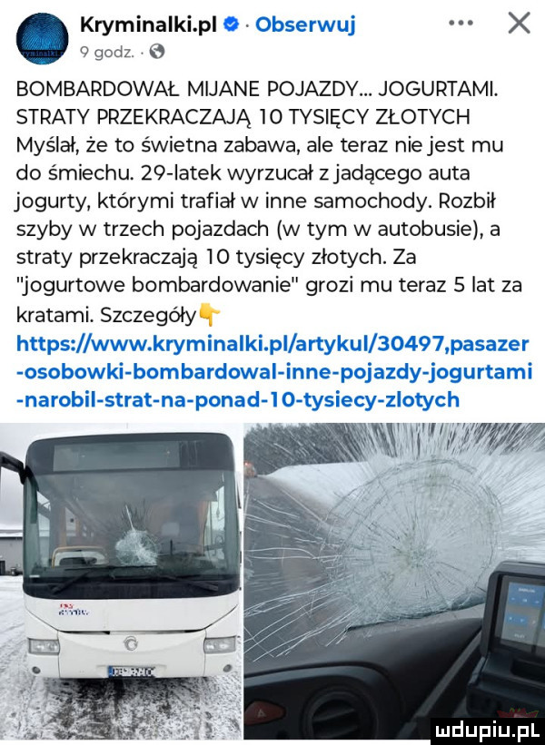 kryminalki p x godz. bombardował mijane pojazdy. jogurtami. straty przekraczają    tysięcy złotych myślał ze to świetna zabawa ale teraz nie jest mu do śmiechu. zq iatek wyrzucał zjadęoego auta jogurty którymi trafiał w inne samochody. rozbił szyby w trzech pojazdach w tym w autobusie a straty przekraczają    tysięcy złotych. za ogurtowe bombardowanie grozi mu teraz   lat za kratami. szczegółył