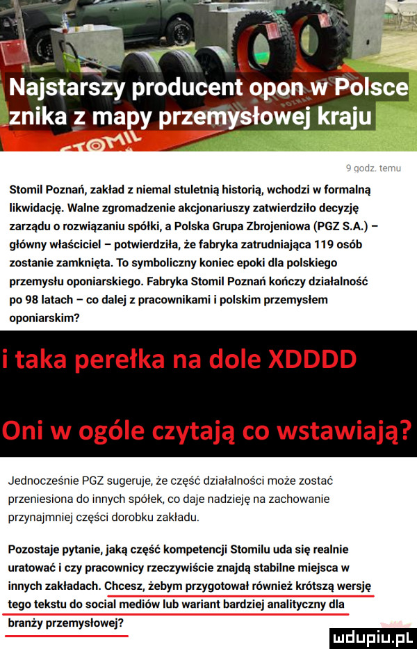 j stomil poznań zaklad   niemal stuletnią historią wchodzi w łormalną likwidację. walne zgromadzenie akcjonariuszy zatwierdziło decyzję zarządu o rozwiązaniu spójki a polska grupa zbrojeniowa paz sa glowny wlasciciel potwierdzila ze fabryka zatrudniająca     osób zostanie zamknięta. to symboliczny koniec epoki dla polskiego przemyslu oponiarskiego. fabryka stomil poznań kończy działalność po    latach co dalej z pracownikami i polskim przemyslem oponiarskim i taka perełka na dole xdddd oni w ocele czytają co w awiają. jednocześnie paz sugeruje ze cześc działalności moze zostac przeniesiona do innycli spolek co daje nadzieje na zachowanie przynajmniej części dorobku zakladu pozostaje pytanie jaką część kompetencji stoinilu uda się realnie uratowac i czy pracownicy rzeczywiście znajdą stabilne miejsca w innych zakladach. chcesz ebim przygotowal równiez krótszą wersje tego tekstu do socjal nie oo lub wariant bardziej analityczny dla branży przemyslowej
