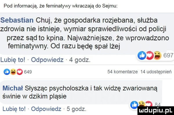 pod informacją że lemmalywy wkraczają do sejmu. sebastian chuj że gospodarka rozjebana służba zdrowia nie istnieje wymiar sprawiedliwości od policji przez sąd to kpina. najważniejsze że wprowadzono feminatywny. od razu będę spal lżej c   lubię to odpowiedz   godz.   . w            komentarze w udostępnień michal słysząc psycholoszka i tak widzę zwariowaną świnie w dzikim pląsie lublętol odpowiedz sgodz