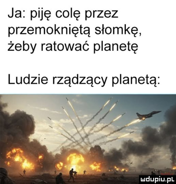 ja piję colę przez przemokniętą słomkę żeby ratować planetę ludzie rządzący planetą