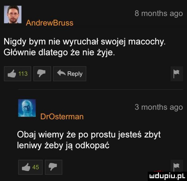 u   months ago andrewbruss nigdy bym nie wyruchał swojej macochy. głównie dlatego że nie żyje.       repry f.   months ago drosterman obaj wiemy że po prestu jesteś zbyt leniwy żeby ją odkopać      r mhiniu pl