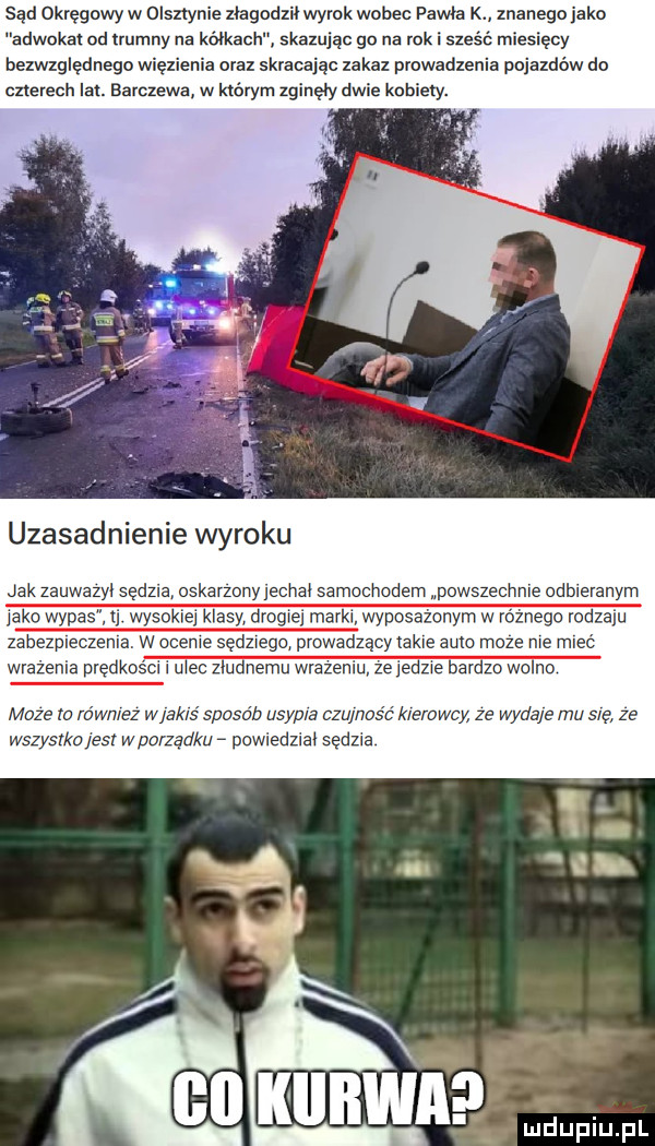 sąd okręgowy w olsztyn ie złagodził wyrok wobec pawła k znanego jako adwokat od uumny na kółkach skazując go na rok i sie i siacy bezwzględnego więzienia oral skracając zakaz prowadzenia pojazdów do czterech lai. barczewa w którym zginęły dwie kobiety. uzasadnienie wyroku akzauwazvisew oskarzony e iaisamo indemipo hnieodblevanym inko wyda wyrok kia drogi nymwr nago rodzaju zabezpieczenia. w mnie sędziego prowadzący takie auto moze nie mleć wrażenia predk cgi u e zludnemu wraze  e zje bar wolno moze to io wale w ak s sposob u p a czu nasz kle owcy ze wydaje mu sie ze kz es w porządku powiedziai sędzia a