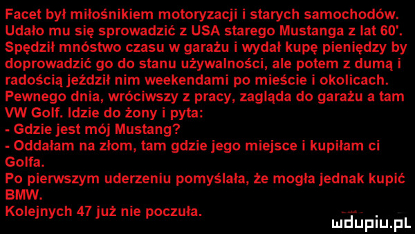 facet był miłośnikiem motoryzacji i starych samochodów. udalo mu się sprowadzić   usa starego mustanga z lat   . spędził mnóstwo czasu w garażu i wydał kupę pieniędzy by doprowadzić go do stanu używalnoscl ale potem z durną i radością jezdzil nim weekendami po mieście i okolicach. pewnego dnia wróciwszy z pracy zagląda do garażu a tam vw golf. idzie do żony i pyta gdzie jest mój mustang oddałam na złomy łam gdzie jego miejsce i kupiłam ci golfa. po pierwszym uderzeniu pomyślała że mogła jednak kupić bmw. kolejnych    już nie poczuła. abakankami mduplu pl