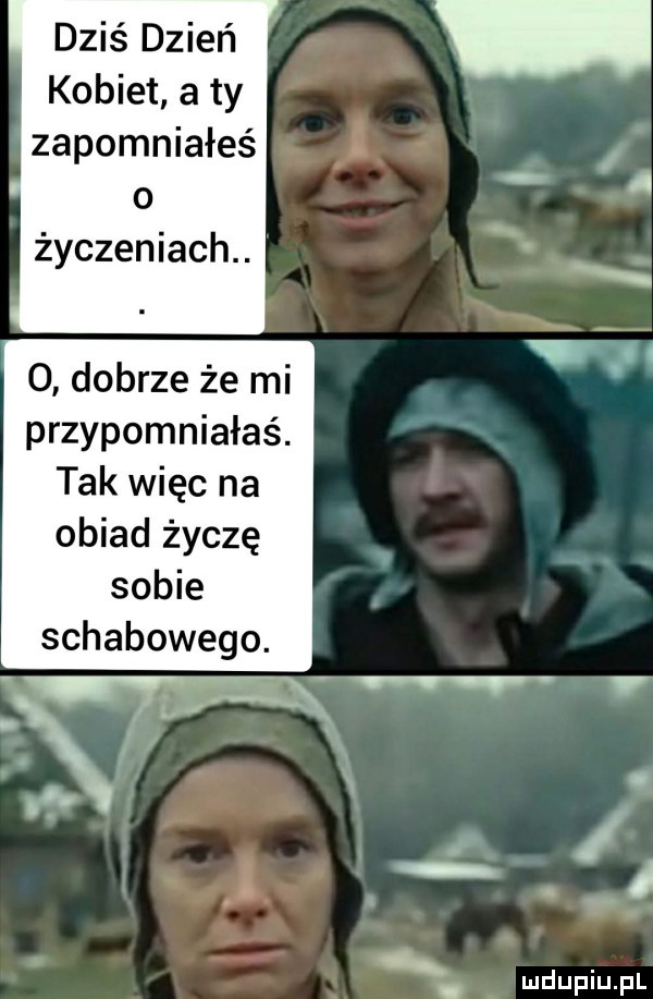 dziś dzień kobiet a ty zapomniałeś o życzeniach.   dobrze że mi przypomniałaś. tak więc na obiad życzę sobie schabowego. l