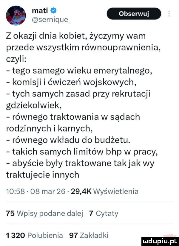 ma serniquą z okazji dnia kobiet życzymy wam przede wszystkim równouprawnienia czyli tego samego wieku emerytalnego komisji i ćwiczeń wojskowych tych samych zasad przy rekrutacji gdziekolwiek równego traktowania w sądach rodzinnych i karnych równego wkładu do budżetu. takich samych limitów bhp w pracy abyście byly traktowane takjak wy traktujecie innych          mar        k wyświetlenia    wpisy podane dalej   cytaty      polubienia    zakladki ludu iu. l