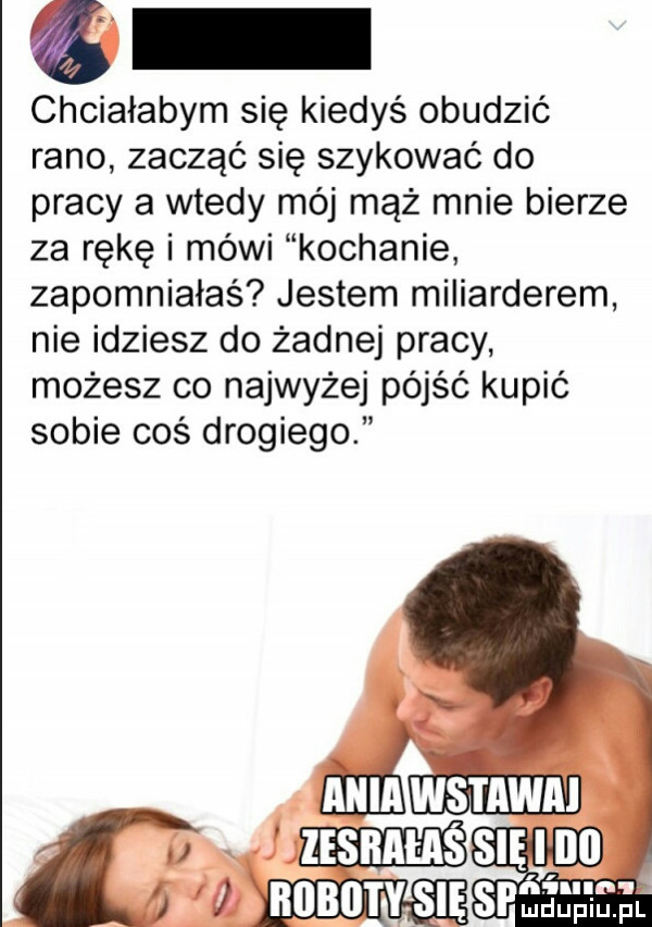 chciałabym się kiedyś obudzić rano zacząć się szykować do pracy a wtedy mój mąż mnie bierze za rękę i mówi kochanie zapomniałaś jestem miliarderem nie idziesz do żadnej pracy możesz co najwyżej pójść kupić sobie coś drogiego ania wstawał i insnmssmm ms