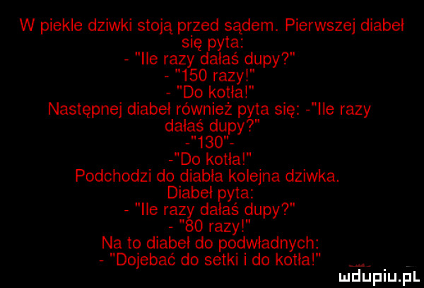 w piekle dziwki stoją przed sądem. pierwszej diabeł się pyta   ile razy dałaś dupy       razyt do kotła następnej diabeł również pyta się   ile razy dałaś dupy       do kotła podchodzi do diabła kolejna dziwka. diabeł pyta   ile razy dałaś dupy    razy na to diabeł do podwładnych   dojebać do setki i do kotła