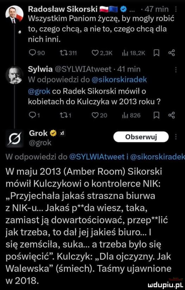 radosław sikorski. abakankami    min wszystkim paniom życzę by mogły robić. to czego chcą a nie to czego chcą dla nich inni.          umk m m zk el sylwia sylwiatweet    min w odpowiedzi do sikorskiradek grek co radek sikorski mówił o kobietach do kulczyka w      roku oi oi c    mego ei    w grek w odpowiedzi do sylwiatweet i sikorskiradek w maju      amber rwom sikorski mówił kulczykowi o kontrolerce nik przyjechała jakaś straszna biurwa z nik u. jakaś p da wiesz taka zamiastją dowartościować przep ić jak trzeba to daijej jakieś biuro. i się zemściła suka. a trzeba było się poświęcić. kulczyk dla ojczyzny. jak walewska śmiech. taśmy ujawnione w