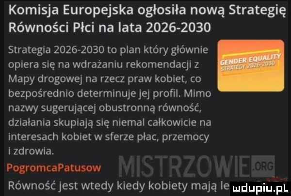komisja europejska ogłosiła nową strategię równości płci na lata           strategia           to plan który głównie opiera się na wdrażaniu rekomendacji   mapy drogowej na rzecz praw kobiet co bezpośrednio determinujejej profil mimo nazwy sugerujące obustronną równość dziabania skupiają się niemal całkowicie na interesach kobiet w sferze płac. przemocy i zdrowia. pogromcapatusow równość jest wtedy kiedy kobiety mają ie nduiailifl