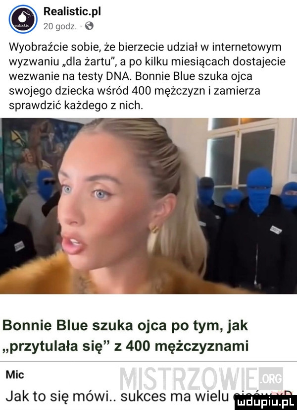 realistic pl    godz e wyobraźcie sobie że bierzecie udział w internetowym wyzwaniu dla żartu a po kilku miesiącach dostajecie wezwanie na testy dna. bonnie blue szuka ojca swojego dziecka wśród     mężczyzn i zamierza sprawdzić kazdego z nich. bonnie blue szuka ojca po tym jak przytulała się z     mężczyznami mic jałto się mówi. sukces ma will
