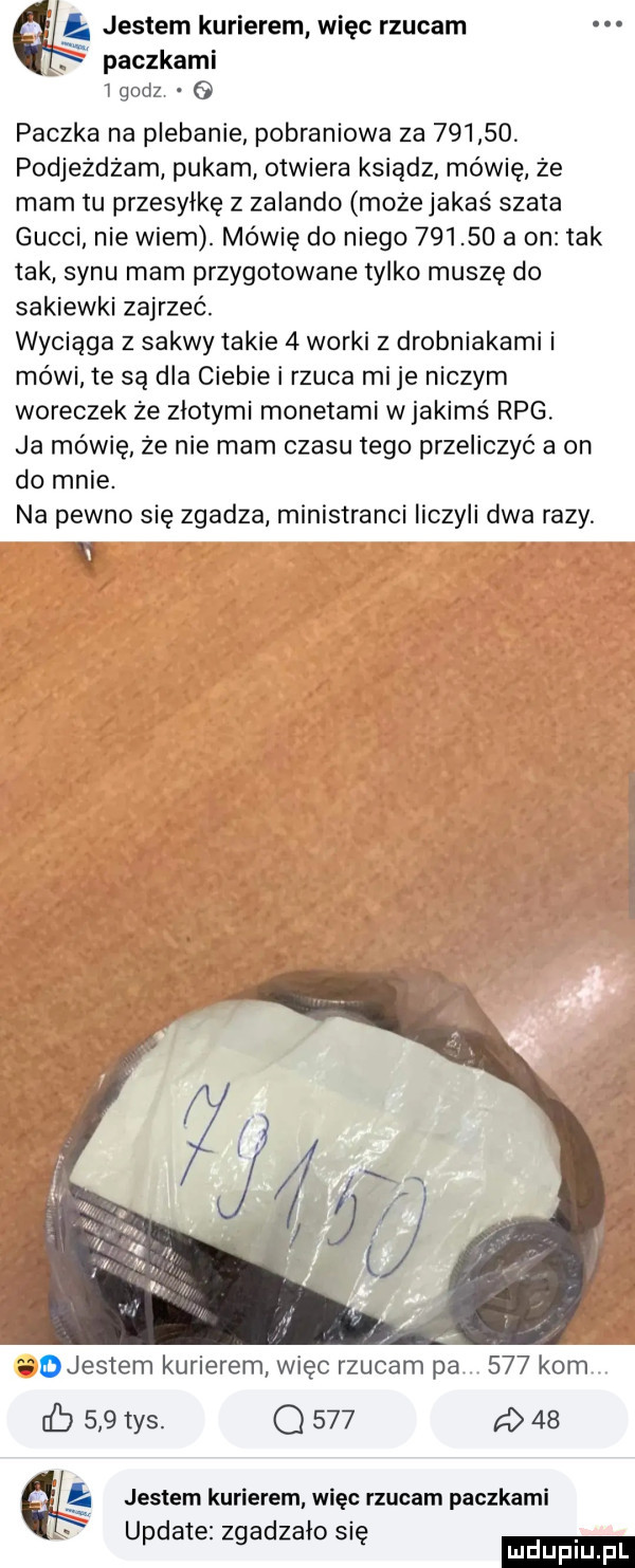 jestem kurierem więc rzucam paczkami   godz paczka na plebanie pobraniowa za        podjeżdżam pukam otwiera ksiądz mówię że mam tu przesyłkę z zalando może jakaś szata gucci nie wiem. mówię do niego        a on tak tak synu mam przygotowane tylko muszę do sakiewki zajrzeć. wyciąga z sakwy takie   worki z drobniakami i mówi te są dla ciebie i rzuca mi je niczym woreczek ze złotymi monetami wjakims rpg. ja mówię że nie mam czasu tego przeliczyć a on do mnie. na pewno się zgadza ministranci liczyli dwa razy. v djestem kurierem więc rzucam pa     kom iﬁ     tys. q     a    aś jestem kurierem więc rzucam paczkami u datezz adzało si   ę