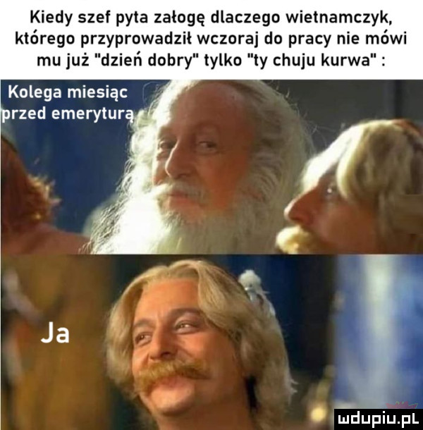 kiedy szef pyta załogę dlaczego wiemamczyk którego przyprowadził wczoraj do pracy nie mówi mu już dzień dobry tylko ly chuju kurwa kolega miesiąc reed emerytur i. duńiupl