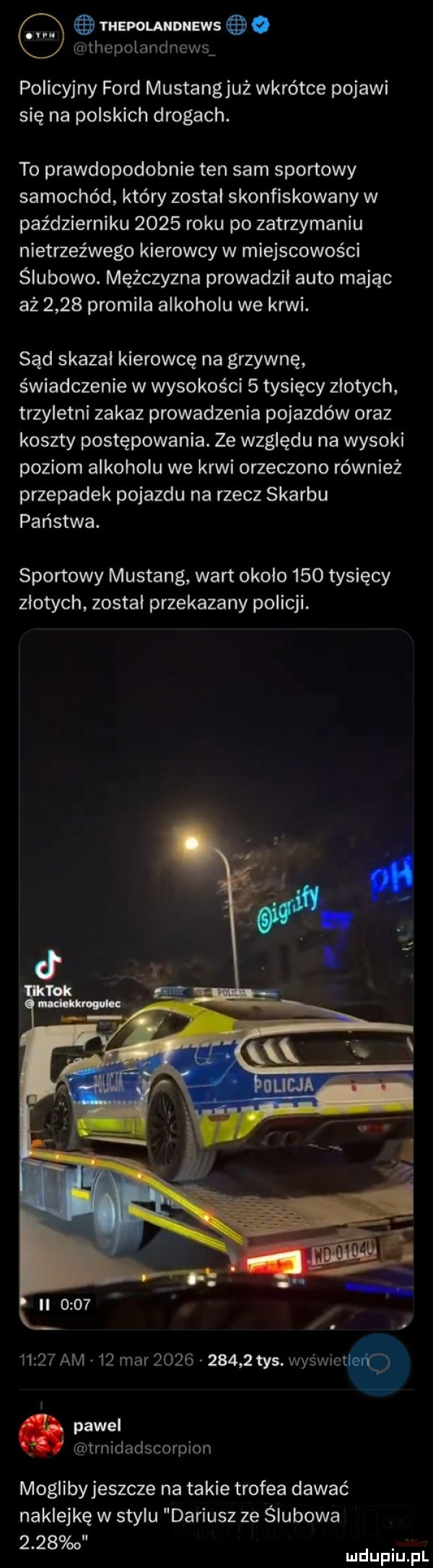 i hepolandnews o unhepolandnewsw policyjny ford mustangjuż wkrótce pojawi się na polskich drogach. to prawdopodobnie ten sam sportowy samochód który zostal skonfiskowany w październiku      roku po zatrzymaniu nietrzeźwego kierowcy w miejscowości ślubowo. mężczyzna prowadził auto mając aż      promila alkoholu we krwi. sąd skazal kierowcę na grzywnę świadczenie w wysokości   tysięcy zlotych trzyletni zakaz prowadzenia pojazdów oraz koszty postępowania. ze względu na wysoki poziom alkoholu we krwi orzeczono również przepadek pojazdu na rzecz skarbu państwa. sportowy mustang wart okolo     tysięcy zlotych zostal przekazany policji.       am    mar            tys. was wiat q pawel trnidadscorpion moglibyjeszcze na takie trofea dawać naklejkę w stylu dariusz ze ślubowa      o