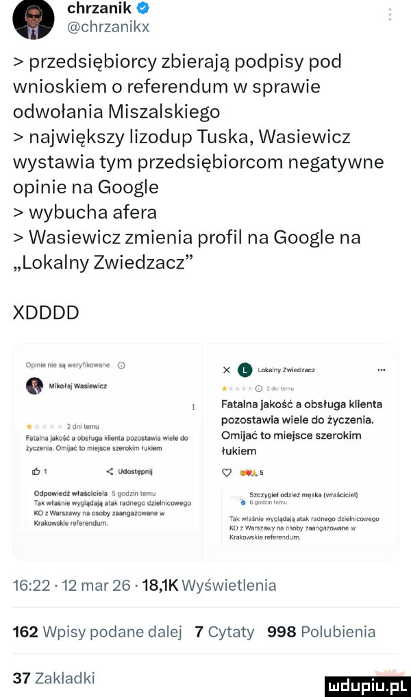 chrzanik   chrzanikx przedsiębiorcy zbierają podpisy pod wnioskiem o referendum w sprawie odwolania muszalskiego największy iizodup tuska wasiewicz wystawia tym przedsiębiorcom negatywne opinie na google wybucha afera wasiewicz zmienia profil na google na lokalny zwiedzacz xdddd w. i x hmm. abakankami m. o fatalna jakość a usluga klienta pozostawia wiele do zyczenia. abakankami w i w mm mmm. abakankami mm. i. omijać to miejsce szerokim uczen o. w w. abakankami łukiem m  v m.   a   odpuwmnzwuwcmia  . w w www w tanwlasmemgińanimvienegzdznimcawego. i. mwmw muwnmgnmn. mwiwmww. m iana um ma mi. nmégn m mwmw www mi. memu          mar   .     k wyświetlenia     wpisy podane dalej   cytaty     polubienia    zakladki