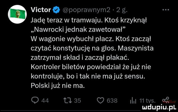 victorq g poprawnymz   g. jadę teraz w tramwaju. ktoś krzyknął nawrocki jednak zawetował w wagonie wybuchł płacz. ktoś zaczął czytać konstytucję na głos. maszynista zatrzymał skład i zaczął płakać. kontroler biletów powiedział źejuż nie kontroluje bo i tak nie ma już sensu. polski już nie ma. o    u    o     n las. o i mduplu pl