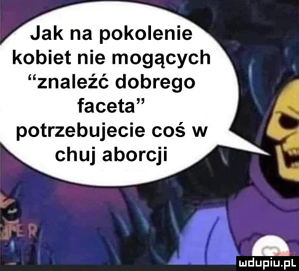 jak na pokolenie kobiet nie mogących znaleźć dobrego faceta potrzebujecie coś w chuj aborcji