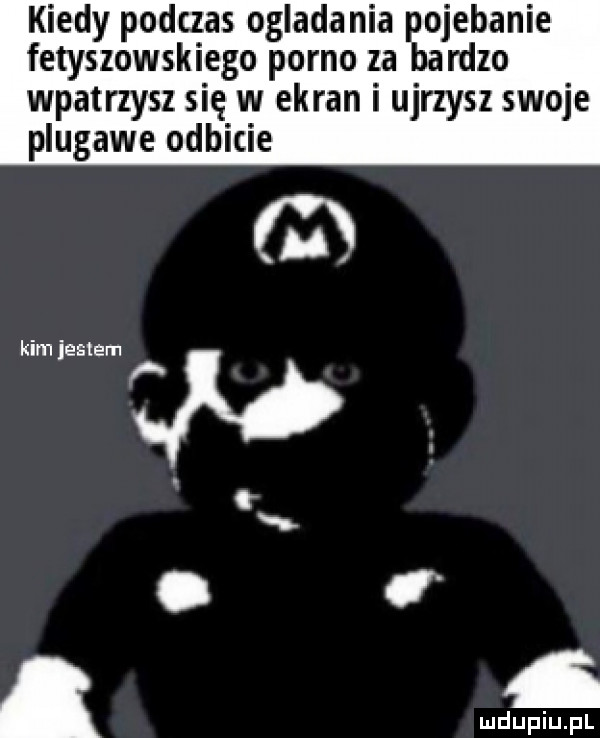 kiedy podczas ogladania pojebanie fetyszowskiego porno za bardzo wpatrzysz się w ekran i ujrzysz swoje plugawe odbicie   kim jestem w. c
