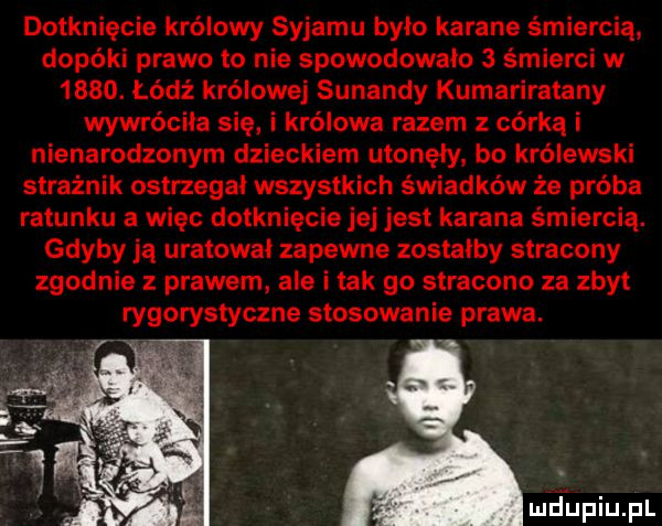 dotknięcie królowy syjamu było karane śmiercią dopóki prawo to nie spowodowało   śmierci w     . łódź królowej sunandy kumariratany wywróciła się i królowa razem z córką i nienarodzonym dzieckiem utonęły. bo królewski strażnik ostrzegał wszystkich świadków że próba ratunku a więc dotknięcie jej jest karana śmiercią. gdyby ją uratował zapewne zostałby stracony zgodnie z prawem. ale i tak go stracono za zbyt rygorystyczne stosowanie prawa. mdinqul