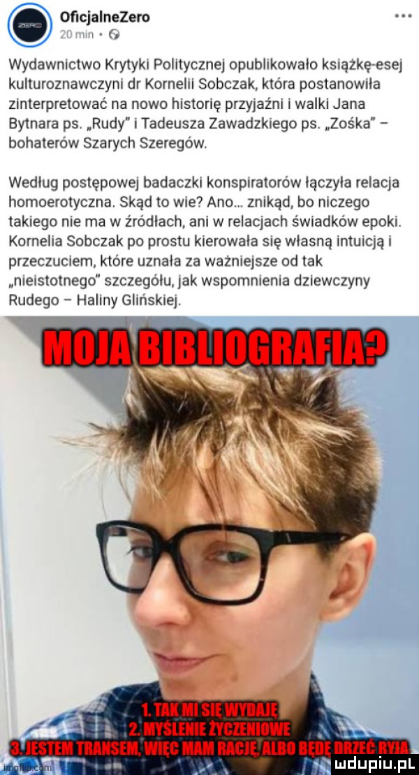 oficjalnezem zl m   wydawnictwo krytyki polllyczne opublikowalo książkę esej kulturoznawczyni dr kornelii sobczak która postanowila zinterpretować na nowo historię przyjaźni i walki jana bytnara ps. rudy i tadeusza zawadzkiego ps zośka bohaterów szarych szeregów. wedlug postępowej badaczki konspiratorów lączyla relacja homoerotyczna skąd to wie ano. znikąd. bo niczego takiego nie ma w źródłach ani w relacjach świadków epoki kornelia sobczak po prestu kierowala się wlasna intuicją i przeczuciem które uznala za ważniejsze od tak nieisloinegd szczegółu lak wspomnienia dziewczyny rudego haliny glińskiej. moda bibliografia w  . tak ml si waha  . myslellll hgzeiiiiiwi jmdupiu. pl