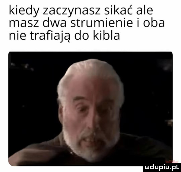 kiedy zaczynasz sikać ale masz dwa strumienie i oba nie trafiają do kibla
