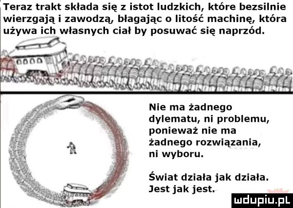 teraz trakt sklada się z istot ludzkich które bezsilnie wierzgająi zawodzą błagając o litość machinę która używa ich wlasnych cial by posuwać się naprzód. nie ma żadnego dylematu ni problemu ponieważ nie ma żadnego rozwiązania nl wyboru. świat dziala jak dziala. jest jak jest