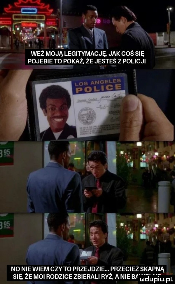 la i t a i. wit m i wez moją legitymacje jak cos się pojebie to pokaz że jestes z policji no nie wiem ctv to przejdzie. przecież skap na sie ze moi rodzice zbierali ryż a nie ba liieijfiiij. f