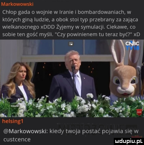 markowowski chłop gada o wojnie w iranie i bombardowaniach w których giną ludzie a obok stol typ przebrany za zająca wielkanocnego xddd żyjemy w symulacji. ciekawe co sobie ten gość myśli. czy powinienem tu teraz być xd markowowskl kiedy twoja postać pojawia się w custcence udupiu pl