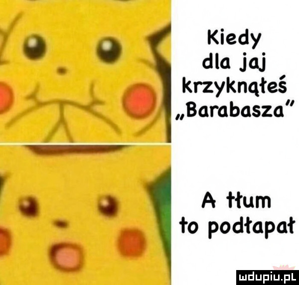 kiedy   o dla jaj. krzyknąłeś. barabasza   a łłum. to podłapał. abakankami ludu iu. l