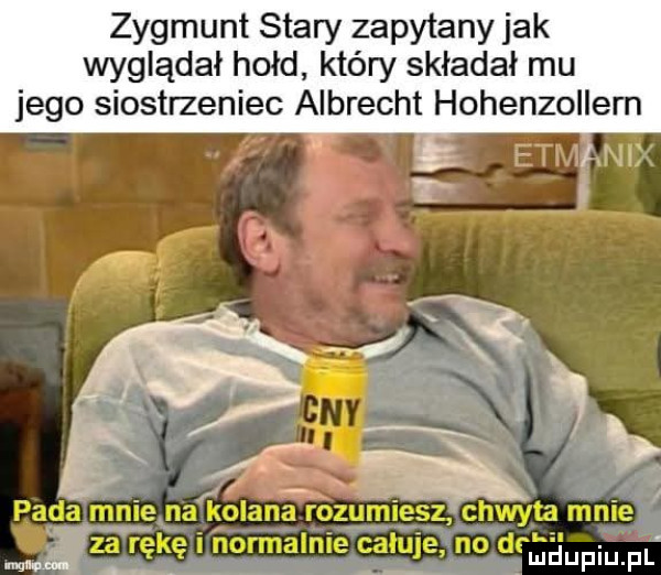 zygmunt stary zapytany jak wyglądał hołd który składał mu jego siostrzeniec albrecht hohenzollern pada mnie na kolana rozurńieęz chwyta mnie ma za ręlrę i normalnie gagi łe no drga upiu fl