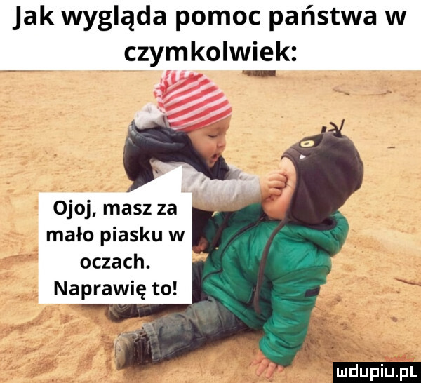 jak wygląda pomoc państwa w czymkolwiek o ojoj masz za mało piasku w oczach. naprawię to ludu iu. l