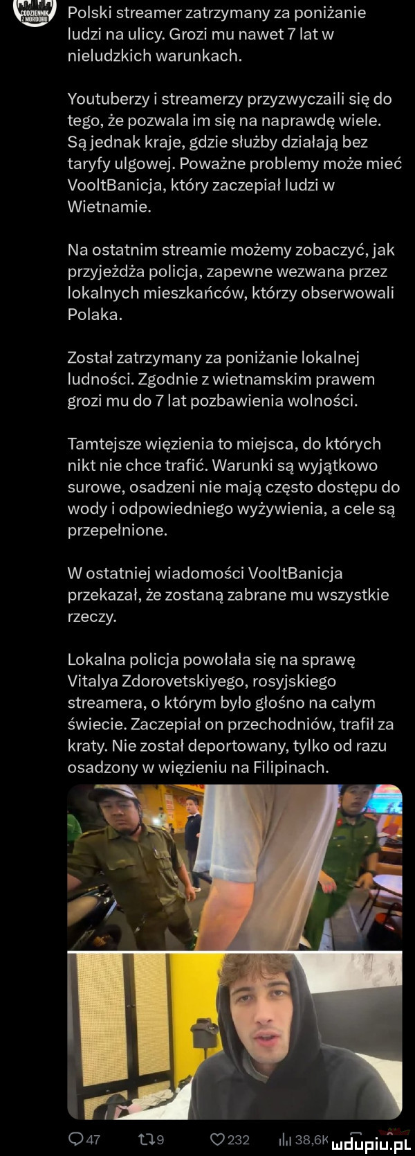 w polski streamer zatrzymany za poniżanie ludzi na ulicy. grozi mu nawet   lat w nieludzkich warunkach. youtuberzy i streamerzy przyzwyczaili się do tego że pozwala im się na naprawdę wiele. są jednak kraje gdzie służby działają bez taryfy ulgowej. poważne problemy może mieć vooitbanicja który zaczepial ludzi w wietnamie. na ostatnim streamie możemy zobaczyć jak przyjeżdża policja zapewne wezwana przez lokalnych mieszkańców którzy obserwowali polaka. zostal zatrzyma ny za poniżanie lokalnej ludności. zgodnie z wietnamskim prawem grozi mu do   lat pozbawienia wolności. tamtejsze więzienia to miejsca do których nikt nie chce trafić. warunki są wyjątkowo surowe osadzeni nie mają często dostępu do wody i odpowiedniego wyżywienia a cele są przepełnione. w ostatniej wiadomości vooitbanicja przekazal że zostaną zabrane mu wszystkie rzeczy. lokalna policja powolala się na sprawę vitalia zdorovetskiyego rosyjskiego streamera o którym bylo głośno na całym świecie. zaczepial on przechodniów trafil za kraty. nie został deportowany tylko od razu osadzony w więzieniu na filipinach.             i    sk d apiufpl